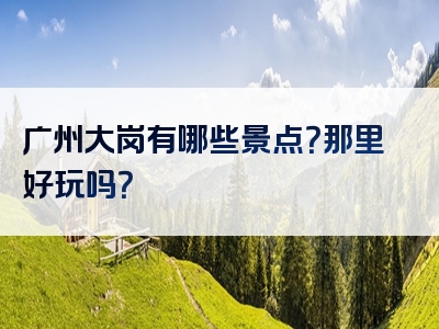 广州大岗有哪些景点？那里好玩吗？