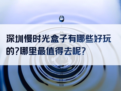 深圳慢时光盒子有哪些好玩的？哪里最值得去呢？