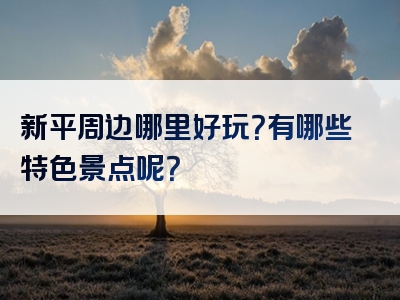 新平周边哪里好玩？有哪些特色景点呢？