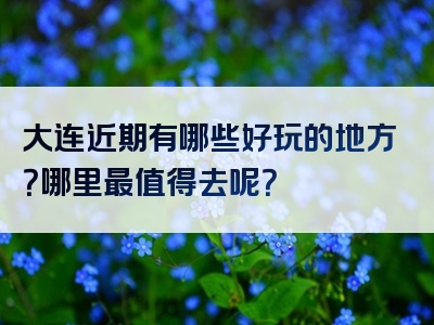 大连近期有哪些好玩的地方？哪里最值得去呢？