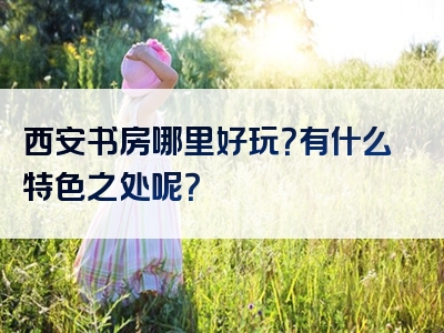 西安书房哪里好玩？有什么特色之处呢？