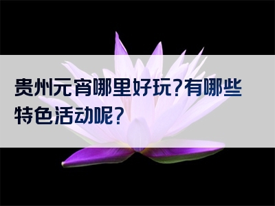 贵州元宵哪里好玩？有哪些特色活动呢？