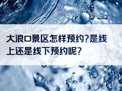 大浪口景区怎样预约？是线上还是线下预约呢？