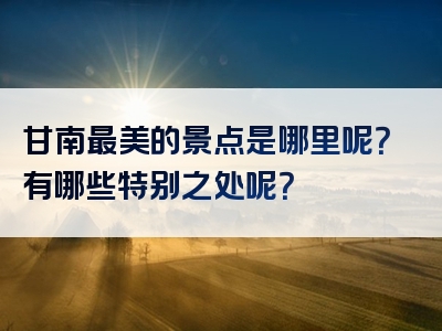甘南最美的景点是哪里呢？有哪些特别之处呢？