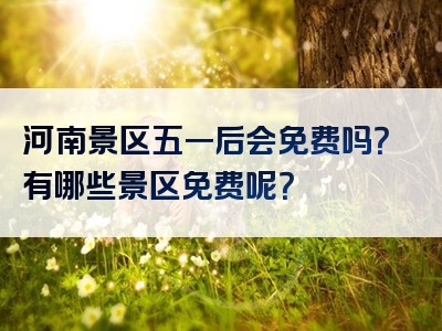 河南景区五一后会免费吗？有哪些景区免费呢？
