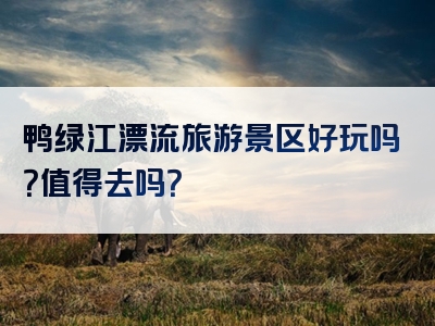 鸭绿江漂流旅游景区好玩吗？值得去吗？