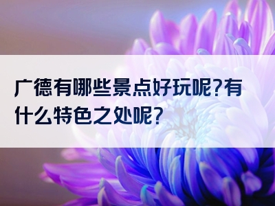 广德有哪些景点好玩呢？有什么特色之处呢？