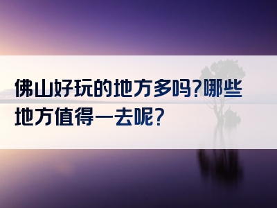 佛山好玩的地方多吗？哪些地方值得一去呢？