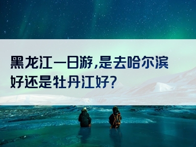 黑龙江一日游，是去哈尔滨好还是牡丹江好？