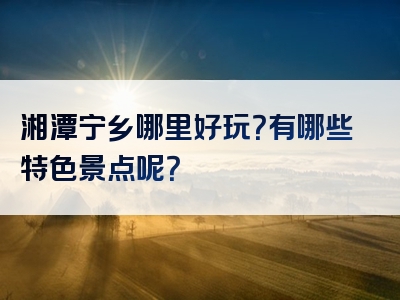 湘潭宁乡哪里好玩？有哪些特色景点呢？