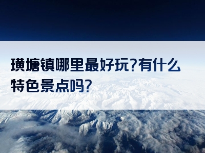 璜塘镇哪里最好玩？有什么特色景点吗？
