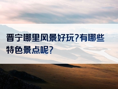 晋宁哪里风景好玩？有哪些特色景点呢？