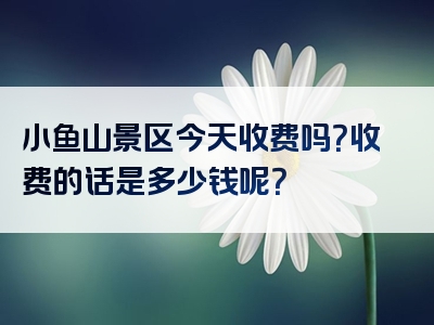 小鱼山景区今天收费吗？收费的话是多少钱呢？
