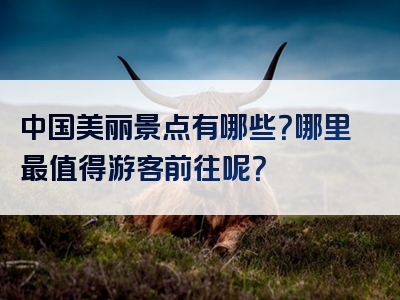 中国美丽景点有哪些？哪里最值得游客前往呢？