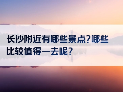长沙附近有哪些景点？哪些比较值得一去呢？