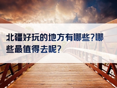 北疆好玩的地方有哪些？哪些最值得去呢？