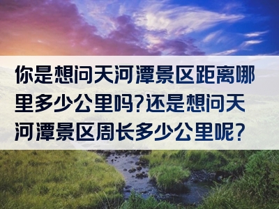 你是想问天河潭景区距离哪里多少公里吗？还是想问天河潭景区周长多少公里呢？