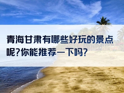 青海甘肃有哪些好玩的景点呢？你能推荐一下吗？