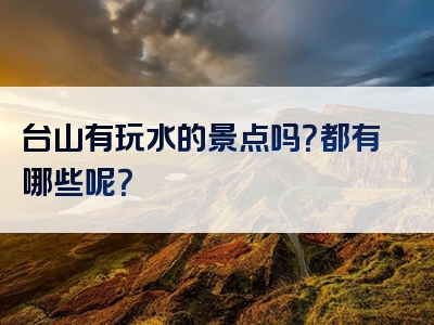 台山有玩水的景点吗？都有哪些呢？