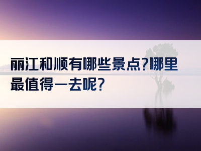 丽江和顺有哪些景点？哪里最值得一去呢？