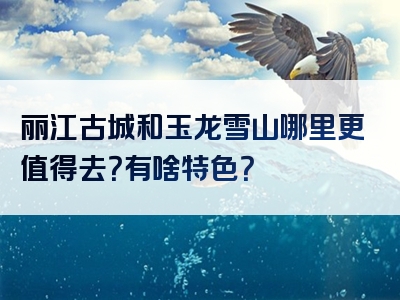 丽江古城和玉龙雪山哪里更值得去？有啥特色？