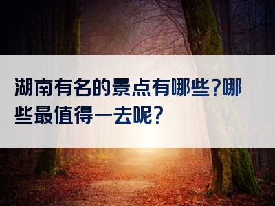 湖南有名的景点有哪些？哪些最值得一去呢？