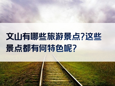 文山有哪些旅游景点？这些景点都有何特色呢？