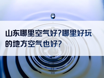 山东哪里空气好？哪里好玩的地方空气也好？