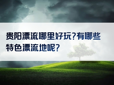 贵阳漂流哪里好玩？有哪些特色漂流地呢？