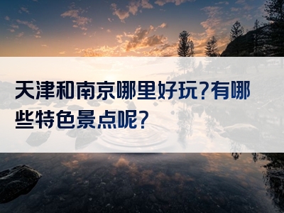 天津和南京哪里好玩？有哪些特色景点呢？