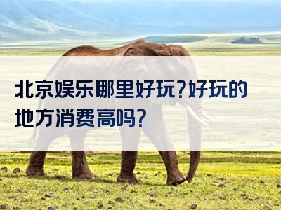 北京娱乐哪里好玩？好玩的地方消费高吗？