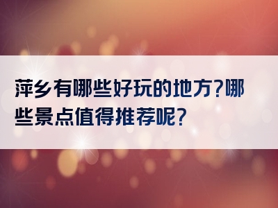 萍乡有哪些好玩的地方？哪些景点值得推荐呢？