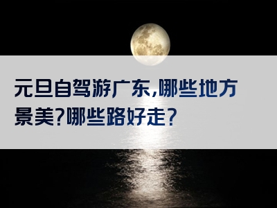 元旦自驾游广东，哪些地方景美？哪些路好走？