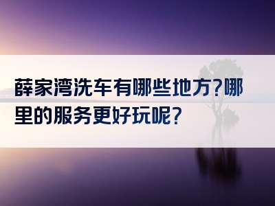 薛家湾洗车有哪些地方？哪里的服务更好玩呢？