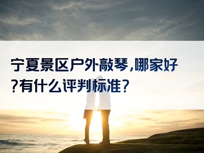 宁夏景区户外敲琴，哪家好？有什么评判标准？
