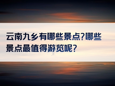云南九乡有哪些景点？哪些景点最值得游览呢？