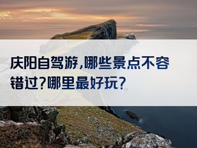 庆阳自驾游，哪些景点不容错过？哪里最好玩？