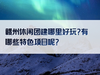 赣州休闲团建哪里好玩？有哪些特色项目呢？