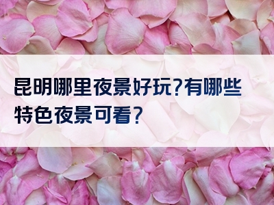 昆明哪里夜景好玩？有哪些特色夜景可看？