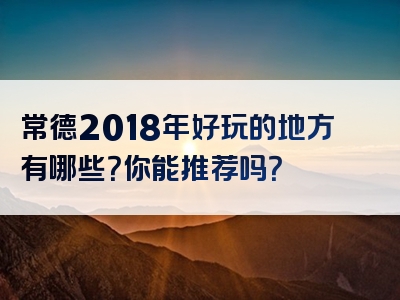 常德2018年好玩的地方有哪些？你能推荐吗？
