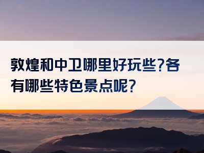 敦煌和中卫哪里好玩些？各有哪些特色景点呢？