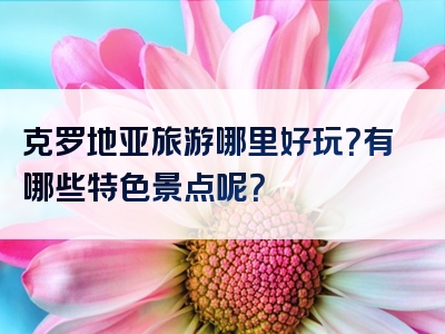 克罗地亚旅游哪里好玩？有哪些特色景点呢？