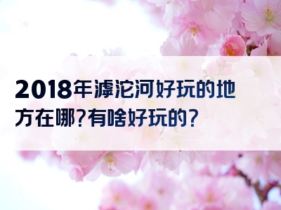 2018年滹沱河好玩的地方在哪？有啥好玩的？