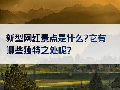 新型网红景点是什么？它有哪些独特之处呢？