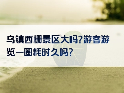 乌镇西栅景区大吗？游客游览一圈耗时久吗？