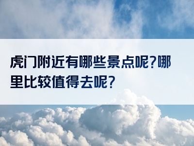 虎门附近有哪些景点呢？哪里比较值得去呢？