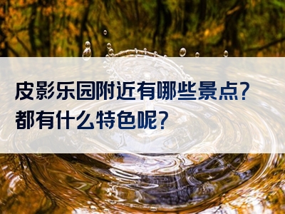皮影乐园附近有哪些景点？都有什么特色呢？