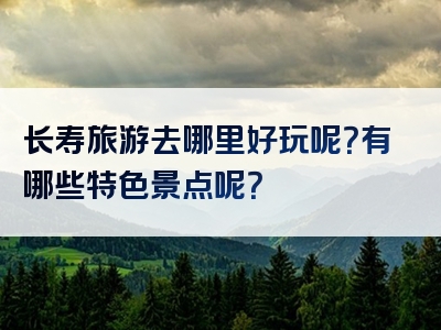 长寿旅游去哪里好玩呢？有哪些特色景点呢？