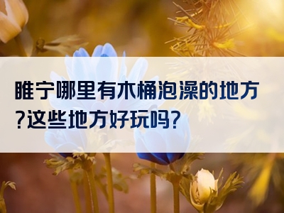 睢宁哪里有木桶泡澡的地方？这些地方好玩吗？