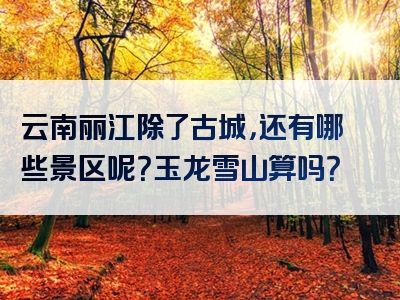 云南丽江除了古城，还有哪些景区呢？玉龙雪山算吗？